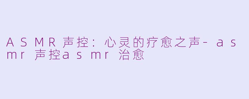 ASMR声控：心灵的疗愈之声-asmr声控asmr治愈