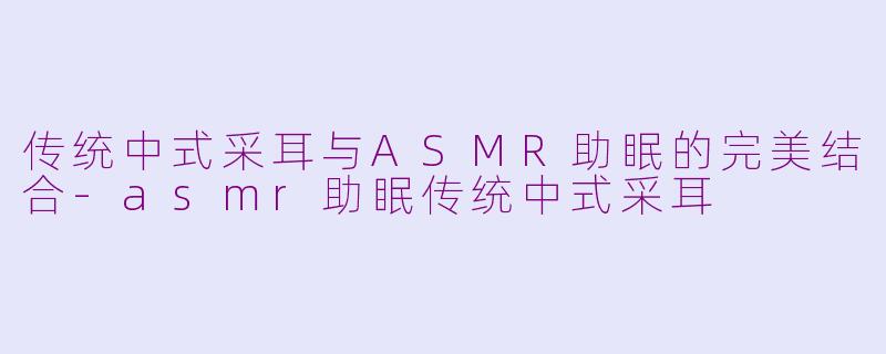 传统中式采耳与ASMR助眠的完美结合-asmr助眠传统中式采耳