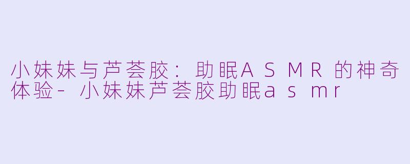 小妹妹与芦荟胶：助眠ASMR的神奇体验-小妹妹芦荟胶助眠asmr