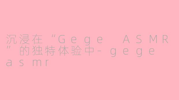 沉浸在“Gege ASMR”的独特体验中-gege asmr