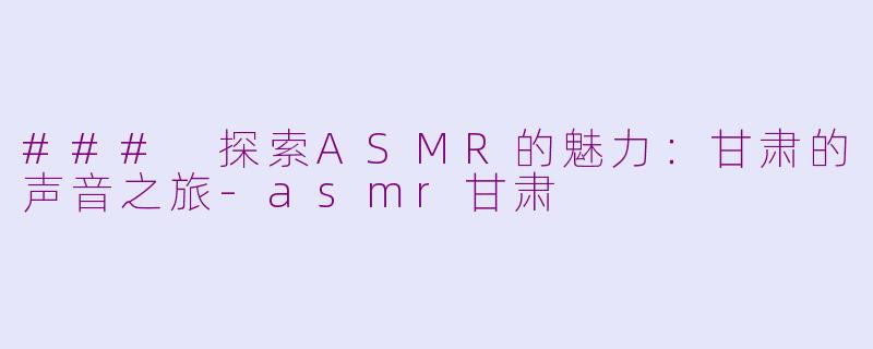 ### 探索ASMR的魅力：甘肃的声音之旅-asmr甘肃