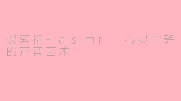 探索祈-asmr：心灵宁静的声音艺术