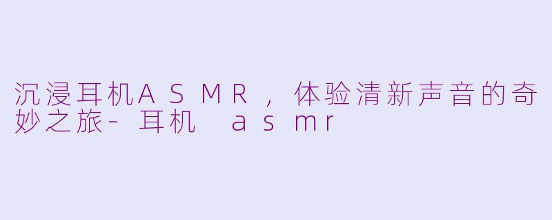 沉浸耳机ASMR，体验清新声音的奇妙之旅-耳机 asmr