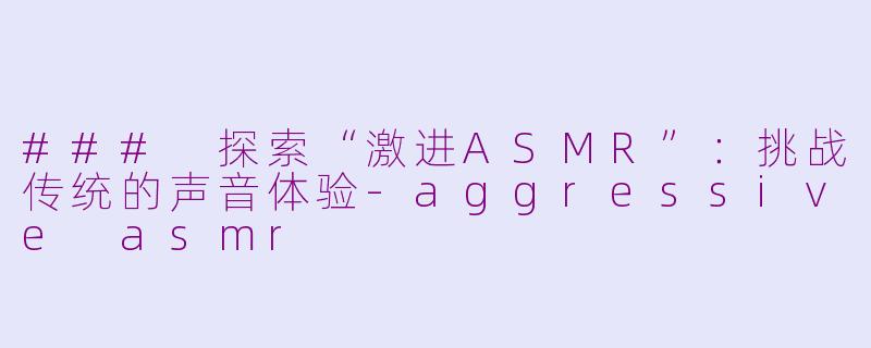 ### 探索“激进ASMR”：挑战传统的声音体验-aggressive asmr