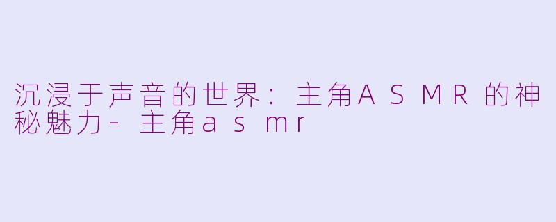 沉浸于声音的世界：主角ASMR的神秘魅力-主角asmr