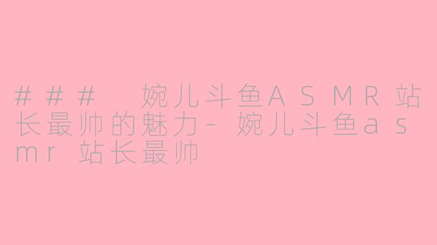### 婉儿斗鱼ASMR站长最帅的魅力-婉儿斗鱼asmr站长最帅