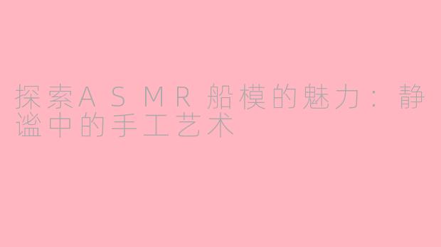 探索ASMR船模的魅力：静谧中的手工艺术
