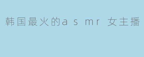 韩国最火的ASMR女主播是谁?她有什么特别之处?****