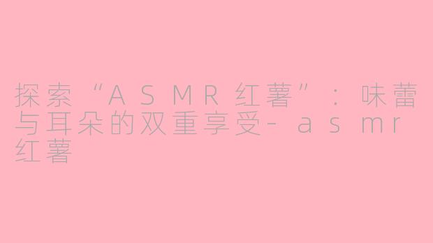 探索“ASMR红薯”：味蕾与耳朵的双重享受-asmr红薯