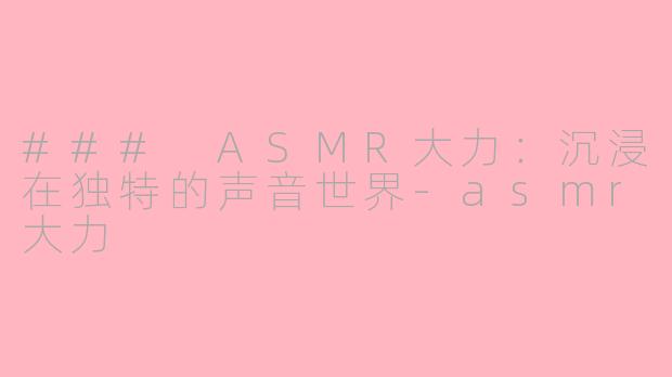 ### ASMR大力：沉浸在独特的声音世界-asmr大力