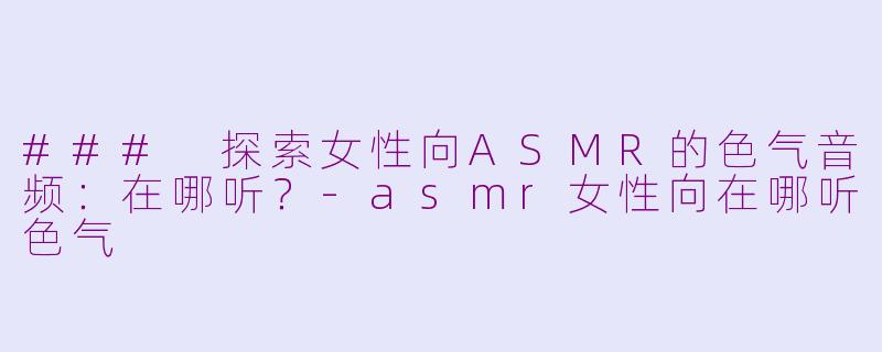 ### 探索女性向ASMR的色气音频：在哪听？-asmr女性向在哪听色气