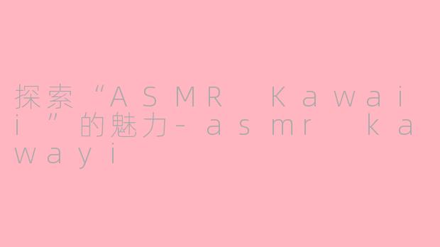 探索“ASMR Kawaii”的魅力-asmr kawayi