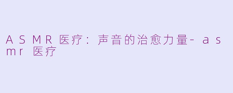 ASMR医疗：声音的治愈力量-asmr医疗