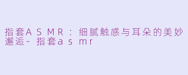 指套ASMR：细腻触感与耳朵的美妙邂逅-指套asmr