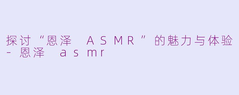 探讨“恩泽 ASMR”的魅力与体验-恩泽 asmr