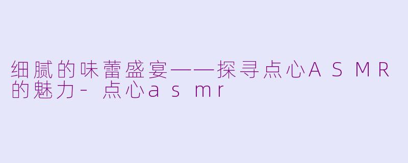 细腻的味蕾盛宴——探寻点心ASMR的魅力-点心asmr