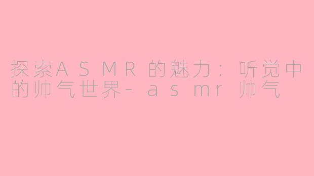 探索ASMR的魅力：听觉中的帅气世界-asmr帅气