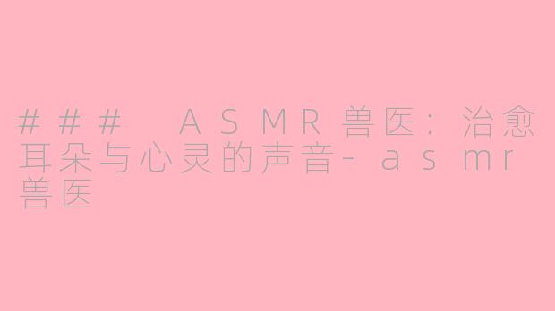 ### ASMR兽医：治愈耳朵与心灵的声音-asmr兽医