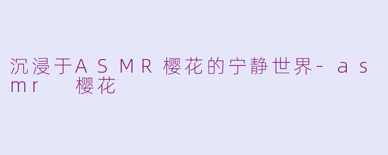 沉浸于ASMR樱花的宁静世界-asmr 樱花