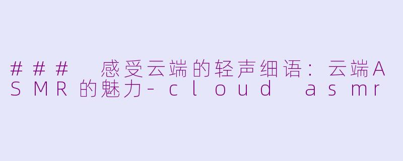 ### 感受云端的轻声细语：云端ASMR的魅力-cloud asmr