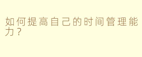 如何提高自己的时间管理能力？