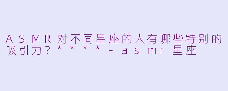 ASMR对不同星座的人有哪些特别的吸引力？****-asmr星座