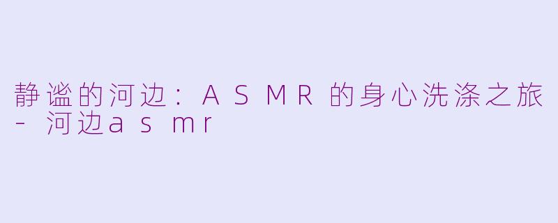 静谧的河边：ASMR的身心洗涤之旅-河边asmr