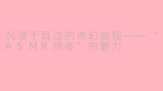 沉浸于耳边的奇幻旅程——“ASMR侠客”的魅力