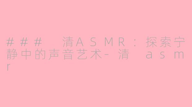 ### 清ASMR：探索宁静中的声音艺术-清 asmr