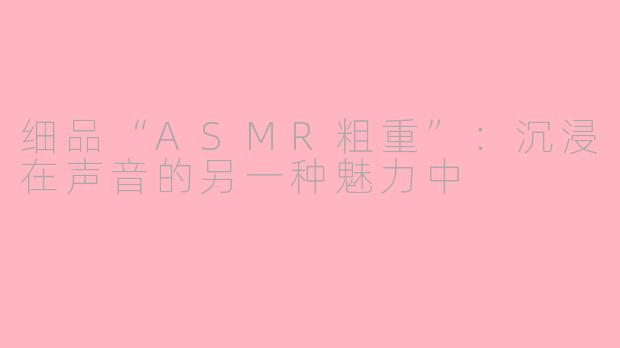 细品“ASMR粗重”：沉浸在声音的另一种魅力中