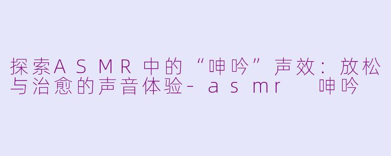 探索ASMR中的“呻吟”声效：放松与治愈的声音体验-asmr 呻吟