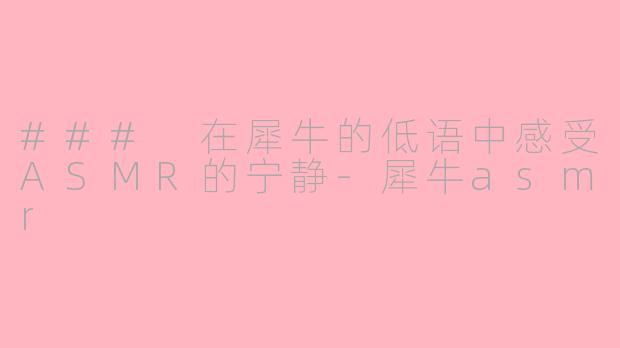 ### 在犀牛的低语中感受ASMR的宁静-犀牛asmr