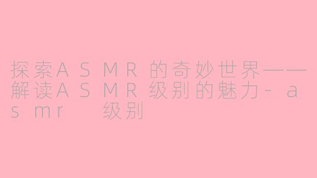 探索ASMR的奇妙世界——解读ASMR级别的魅力-asmr 级别