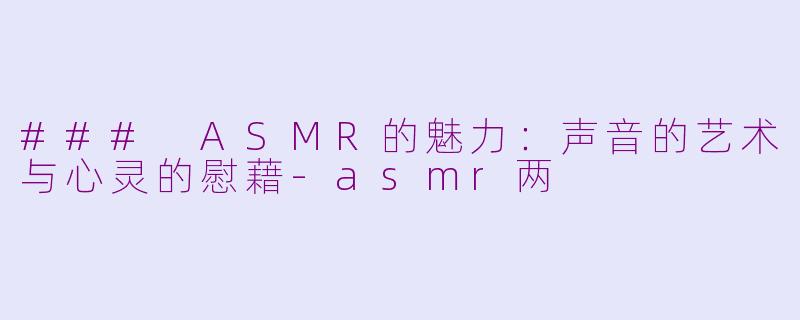### ASMR的魅力：声音的艺术与心灵的慰藉-asmr两