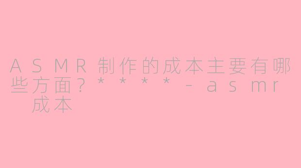 ASMR制作的成本主要有哪些方面?****
