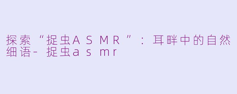 探索“捉虫ASMR”：耳畔中的自然细语-捉虫asmr