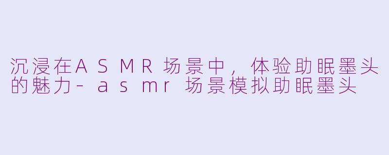 沉浸在ASMR场景中，体验助眠墨头的魅力-asmr场景模拟助眠墨头