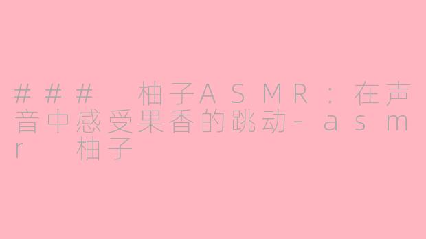 ### 柚子ASMR：在声音中感受果香的跳动-asmr 柚子