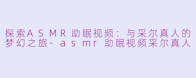 探索ASMR助眠视频：与采尔真人的梦幻之旅-asmr助眠视频采尔真人