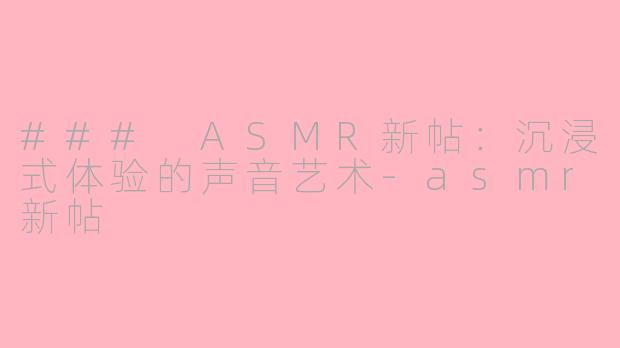 ### ASMR新帖：沉浸式体验的声音艺术-asmr新帖