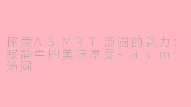 探索ASMRT汤圆的魅力：寂静中的美味享受-asmr汤圆
