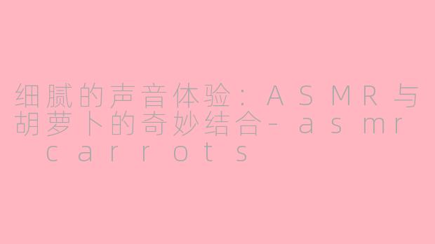 细腻的声音体验：ASMR与胡萝卜的奇妙结合-asmr carrots