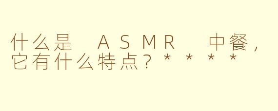 什么是 ASMR 中餐，它有什么特点？****