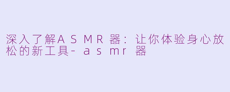 深入了解ASMR器：让你体验身心放松的新工具-asmr器