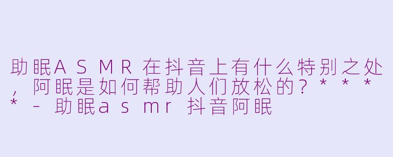 助眠ASMR在抖音上有什么特别之处,阿眠是如何帮助人们放松的?****