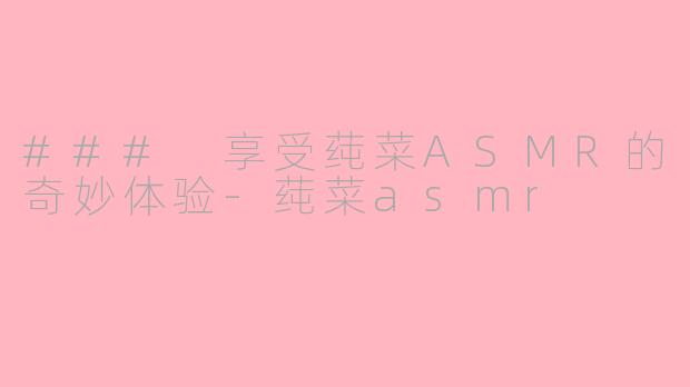 ### 享受莼菜ASMR的奇妙体验-莼菜asmr