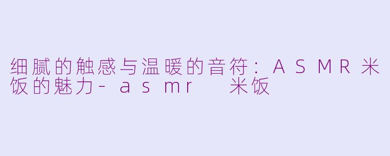细腻的触感与温暖的音符：ASMR米饭的魅力-asmr 米饭
