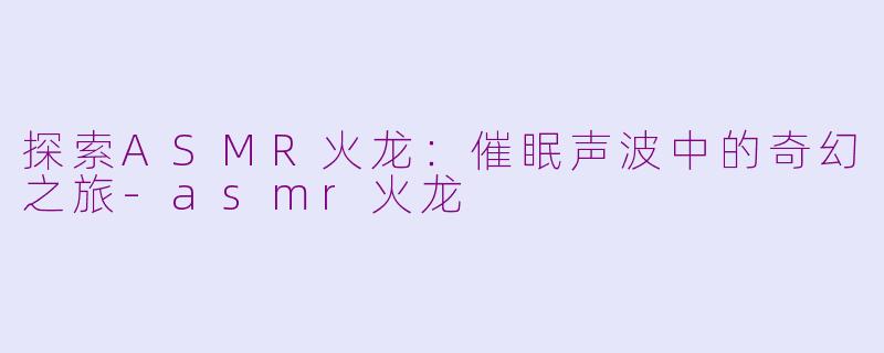 探索ASMR火龙：催眠声波中的奇幻之旅-asmr火龙