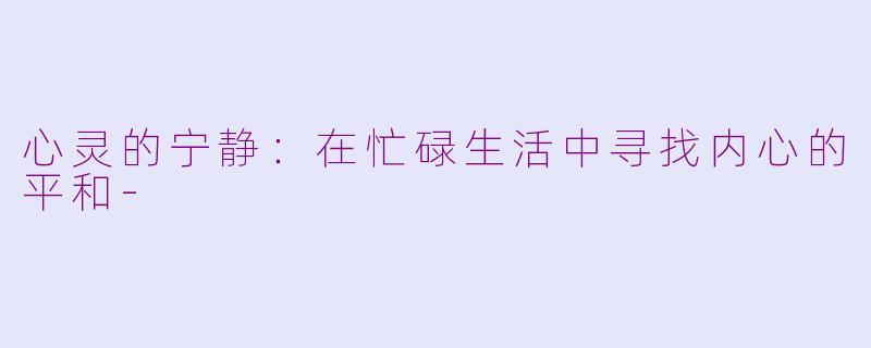心灵的宁静：在忙碌生活中寻找内心的平和-