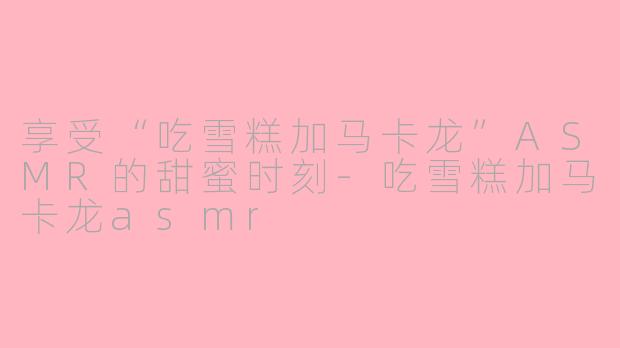 享受“吃雪糕加马卡龙”ASMR的甜蜜时刻-吃雪糕加马卡龙asmr
